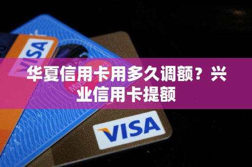 华夏信用卡用多久调额?兴业信用卡提额 华夏信用卡用多久调额?兴业信用卡提额