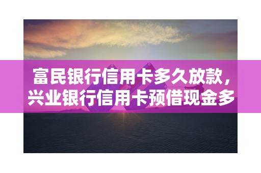 富民银行信用卡多久放款，兴业银行信用卡预借现金多久到账