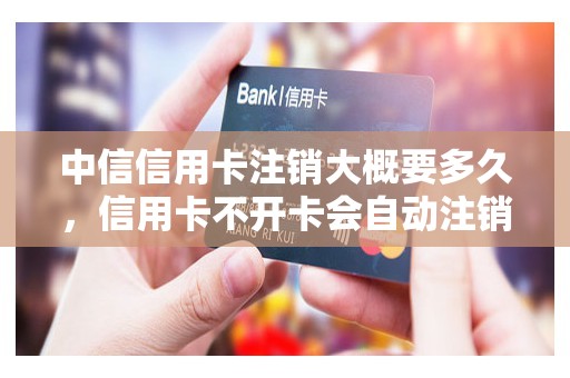 中信信用卡注销大概要多久，信用卡不开卡会自动注销吗