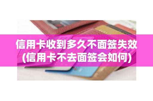 信用卡收到多久不面签失效(信用卡不去面签会如何)