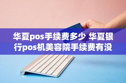 华夏pos手续费多少 华夏银行pos机美容院手续费有没有封顶