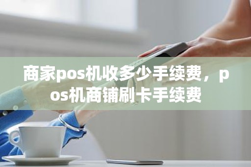 商家pos机收多少手续费，pos机商铺刷卡手续费