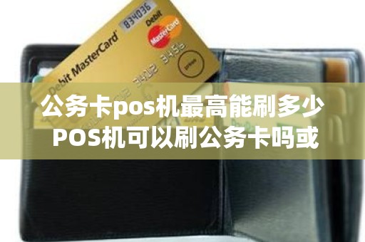 公务卡pos机最高能刷多少 POS机可以刷公务卡吗或者是什么机子可以刷公务卡