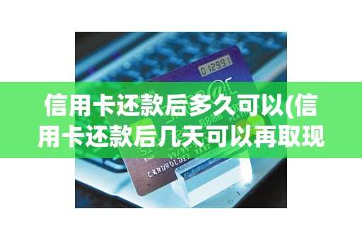 信用卡还款后多久可以(信用卡还款后几天可以再取现)