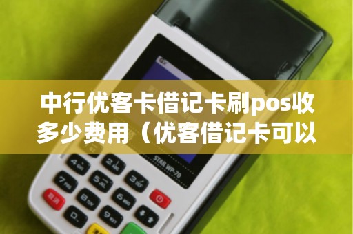 中行优客卡借记卡刷pos收多少费用（优客借记卡可以一次刷完吗）