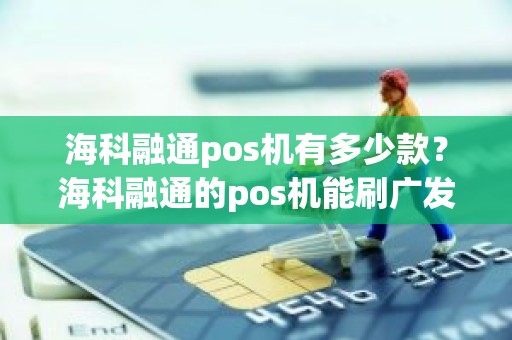 海科融通pos机有多少款？海科融通的pos机能刷广发卡吗