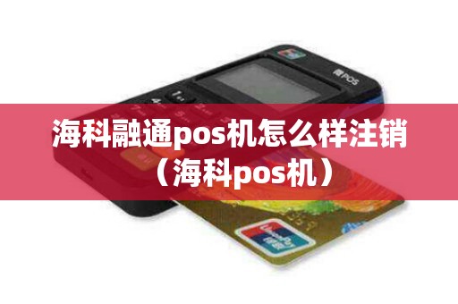 海科融通pos机怎么样注销（海科pos机）