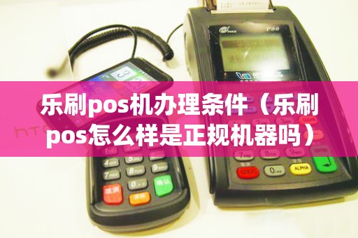 乐刷pos机办理条件（乐刷pos怎么样是正规机器吗）