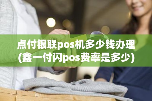 点付银联pos机多少钱办理(鑫一付闪pos费率是多少)