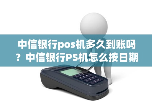 中信银行pos机多久到账吗？中信银行PS机怎么按日期查询