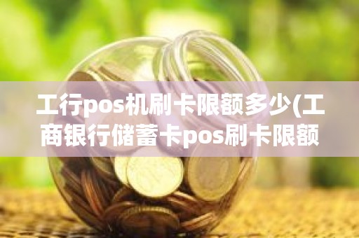 工行pos机刷卡限额多少(工商银行储蓄卡pos刷卡限额)