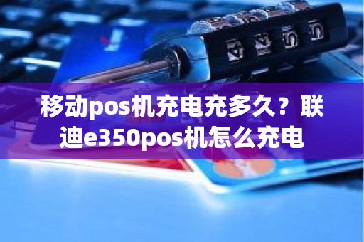 移动pos机充电充多久？联迪e350pos机怎么充电