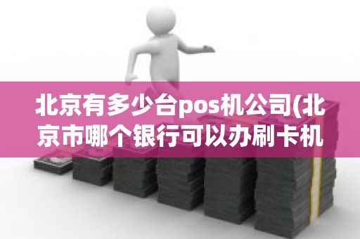 北京有多少台pos机公司(北京市哪个银行可以办刷卡机)