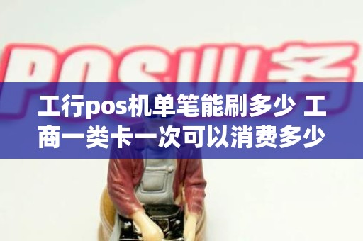 工行pos机单笔能刷多少 工商一类卡一次可以消费多少 工行pos机单笔能刷多少 工商一类卡一次可以消费多少