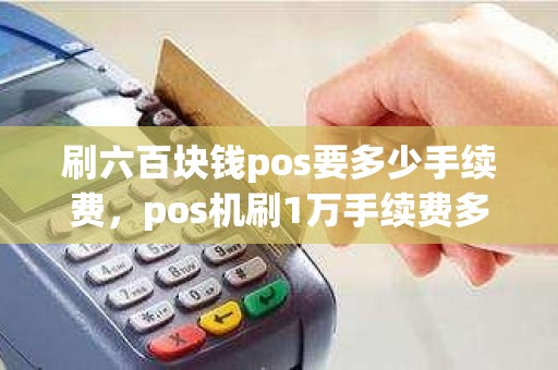 刷六百块钱pos要多少手续费，pos机刷1万手续费多少