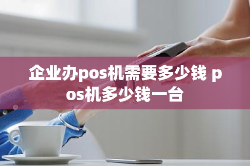 企业办pos机需要多少钱 pos机多少钱一台