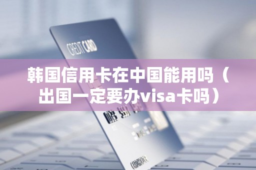 韩国信用卡在中国能用吗（出国一定要办visa卡吗）