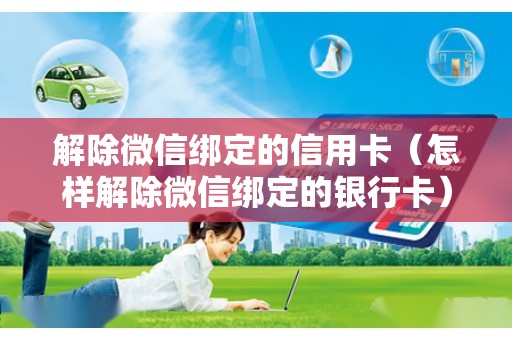 解除微信绑定的信用卡（怎样解除微信绑定的银行卡）