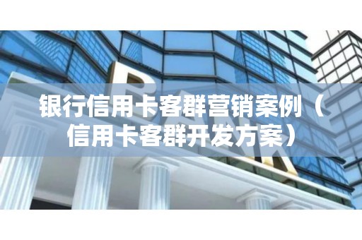 银行信用卡客群营销案例（信用卡客群开发方案）