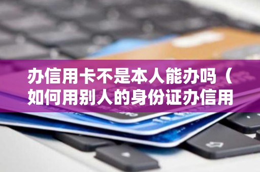 办信用卡不是本人能办吗（如何用别人的身份证办信用卡）