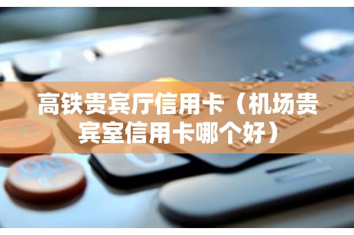 高铁贵宾厅信用卡（机场贵宾室信用卡哪个好）