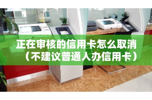 正在审核的信用卡怎么取消（不建议普通人办信用卡）