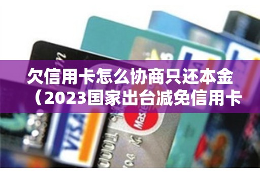 欠信用卡怎么协商只还本金（2023国家出台减免信用卡逾期政策）
