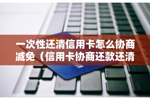 一次性还清信用卡怎么协商减免（信用卡协商还款还清后还能使用吗）