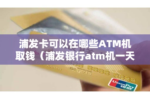 浦发卡可以在哪些ATM机取钱（浦发银行atm机一天最多取多少钱）