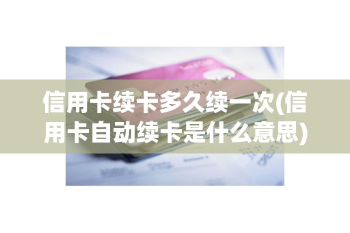 信用卡续卡多久续一次(信用卡自动续卡是什么意思)