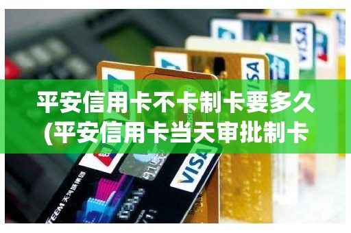 平安信用卡不卡制卡要多久(平安信用卡当天审批制卡)