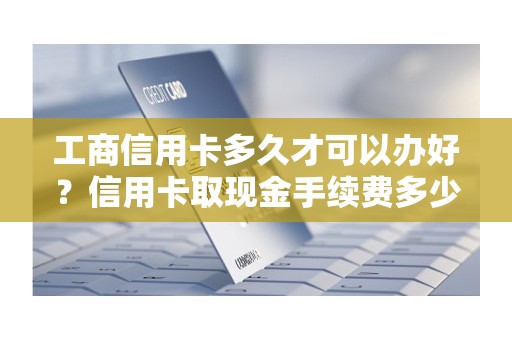 工商信用卡多久才可以办好？信用卡取现金手续费多少