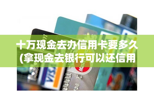 十万现金去办信用卡要多久(拿现金去银行可以还信用卡的)