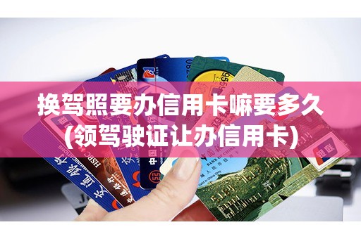 换驾照要办信用卡嘛要多久(领驾驶证让办信用卡)