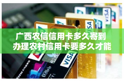 广西农信信用卡多久寄到 办理农村信用卡要多久才能拿到