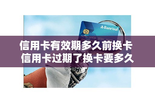 信用卡有效期多久前换卡 信用卡过期了换卡要多久 信用卡有效期多久前换卡 信用卡过期了换卡要多久