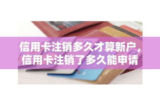 信用卡注销多久才算新户，信用卡注销了多久能申请