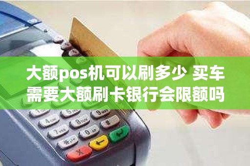 大额pos机可以刷多少 买车需要大额刷卡银行会限额吗