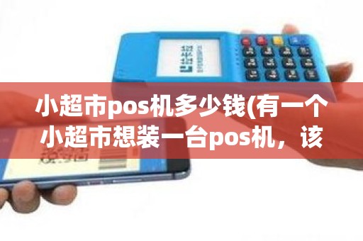 小超市pos机多少钱(有一个小超市想装一台pos机，该怎么申请，要钱吗)