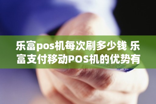 乐富pos机每次刷多少钱 乐富支付移动POS机的优势有哪些