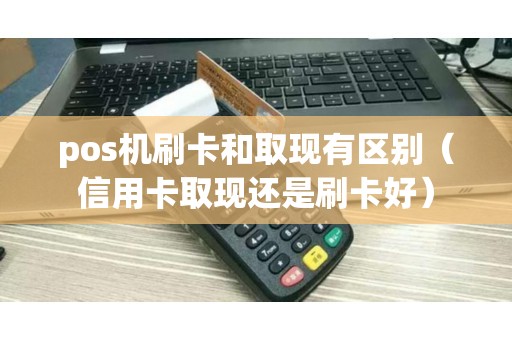pos机刷卡和取现有区别（信用卡取现还是刷卡好）