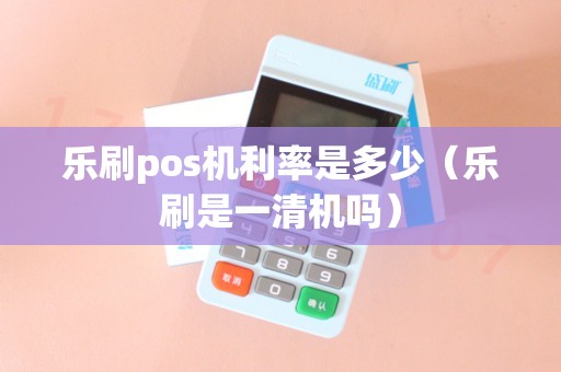 乐刷pos机利率是多少（乐刷是一清机吗）