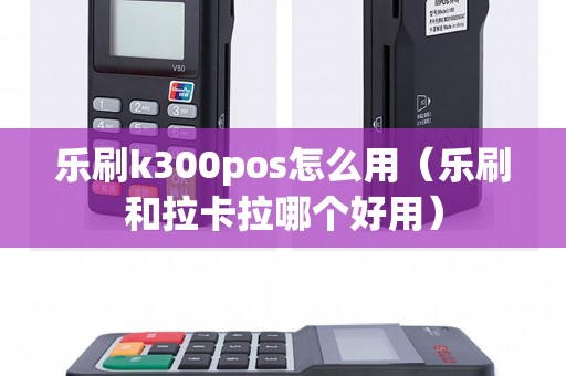 乐刷k300pos怎么用(乐刷和拉卡拉哪个好用) 乐刷k300pos怎么用(乐刷和拉卡拉哪个好用)