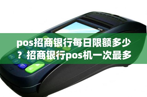 pos招商银行每日限额多少？招商银行pos机一次最多刷多少钱