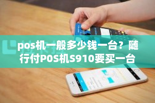 pos机一般多少钱一台?随行付P0S机S910要买一台多少钱 pos机一般多少钱一台?随行付P0S机S910要买一台多少钱