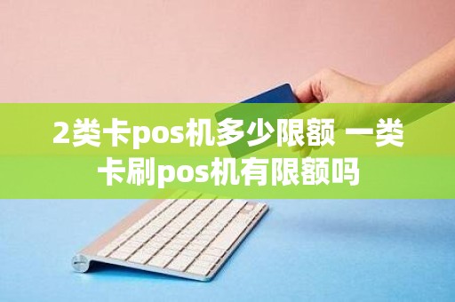 2类卡pos机多少限额 一类卡刷pos机有限额吗