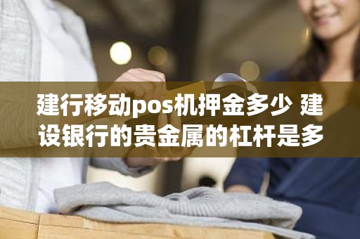 建行移动pos机押金多少 建设银行的贵金属的杠杆是多少保证金手续费点差这些是多少和国内的现货交易上有什么不同 建行移动pos机押金多少 建设银行的贵金属的杠杆是多少保证金手续费点差这些是多少和国内的现货交易上有什么不同