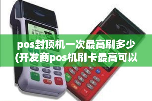 pos封顶机一次最高刷多少(开发商pos机刷卡最高可以刷多少金额)