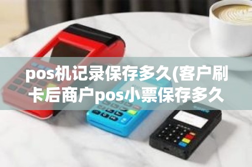 pos机记录保存多久(客户刷卡后商户pos小票保存多久)