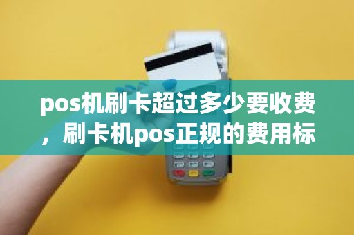 pos机刷卡超过多少要收费，刷卡机pos正规的费用标准是多少